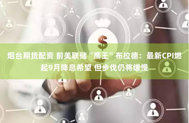 煙臺期貨配資 前美聯儲“鷹王”布拉德：最新CPI燃起9月降息希望 但步伐仍將緩慢